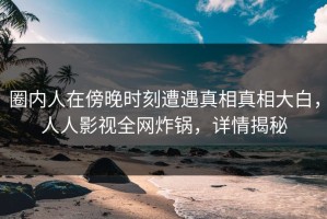 圈内人在傍晚时刻遭遇真相真相大白，人人影视全网炸锅，详情揭秘