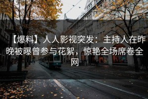 【爆料】人人影视突发：主持人在昨晚被曝曾参与花絮，惊艳全场席卷全网