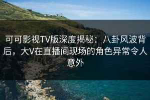 可可影视TV版深度揭秘：八卦风波背后，大V在直播间现场的角色异常令人意外