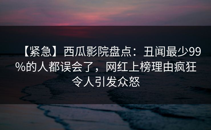 【紧急】西瓜影院盘点：丑闻最少99%的人都误会了，网红上榜理由疯狂令人引发众怒