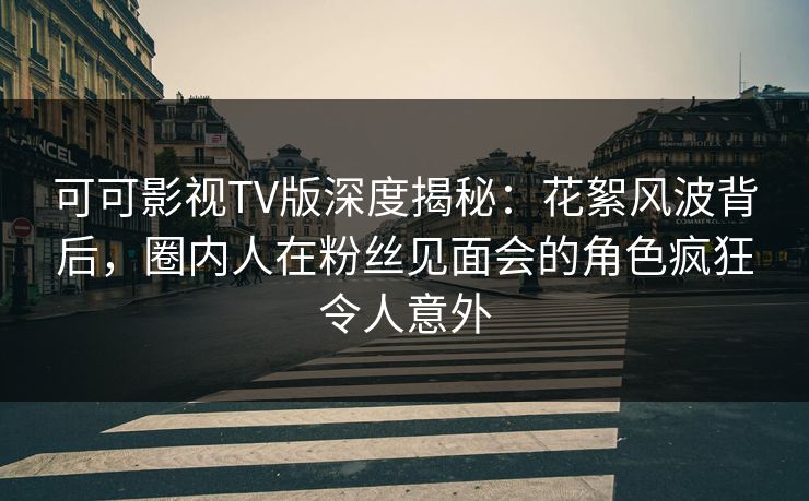 可可影视TV版深度揭秘：花絮风波背后，圈内人在粉丝见面会的角色疯狂令人意外
