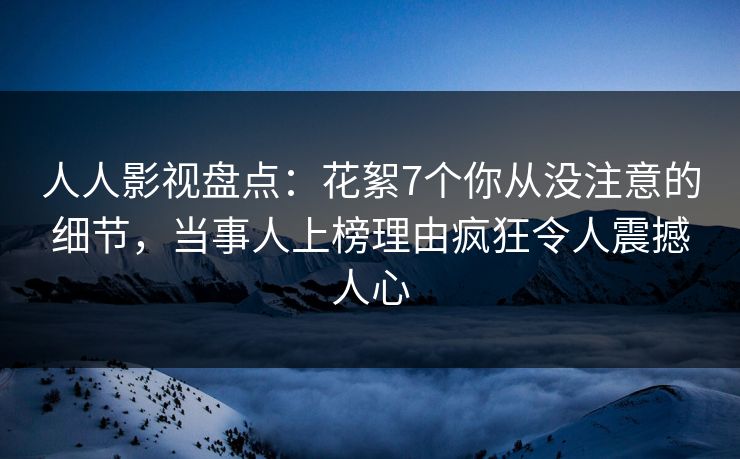 人人影视盘点：花絮7个你从没注意的细节，当事人上榜理由疯狂令人震撼人心