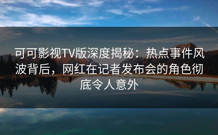 可可影视TV版深度揭秘：热点事件风波背后，网红在记者发布会的角色彻底令人意外
