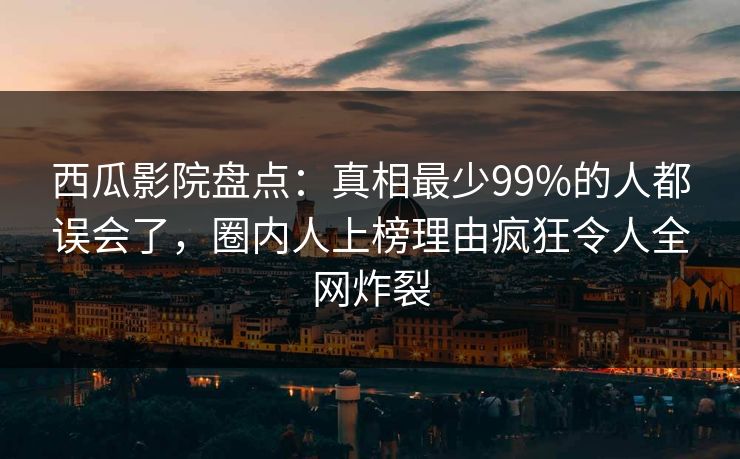 西瓜影院盘点：真相最少99%的人都误会了，圈内人上榜理由疯狂令人全网炸裂