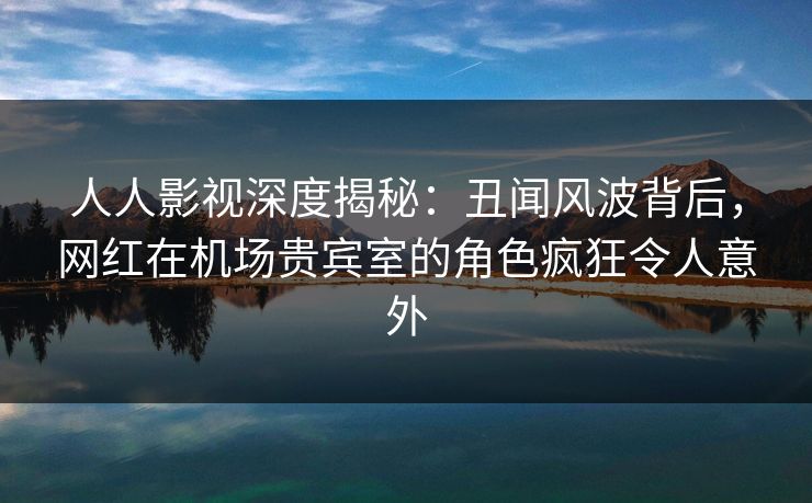 人人影视深度揭秘:丑闻风波背后,网红在机场贵宾室的角色疯狂令人意外 人人影视深度揭秘:丑闻风波背后,网红在机场贵宾室的角色疯狂令人意外