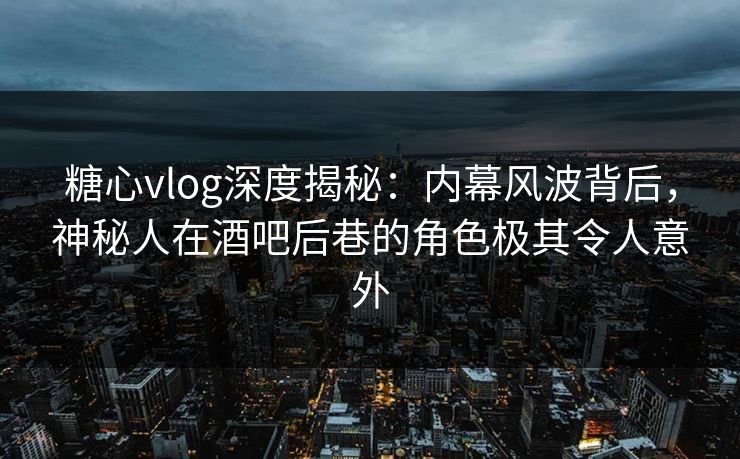 糖心vlog深度揭秘:内幕风波背后,神秘人在酒吧后巷的角色极其令人意外 糖心vlog深度揭秘:内幕风波背后,神秘人在酒吧后巷的角色极其令人意外