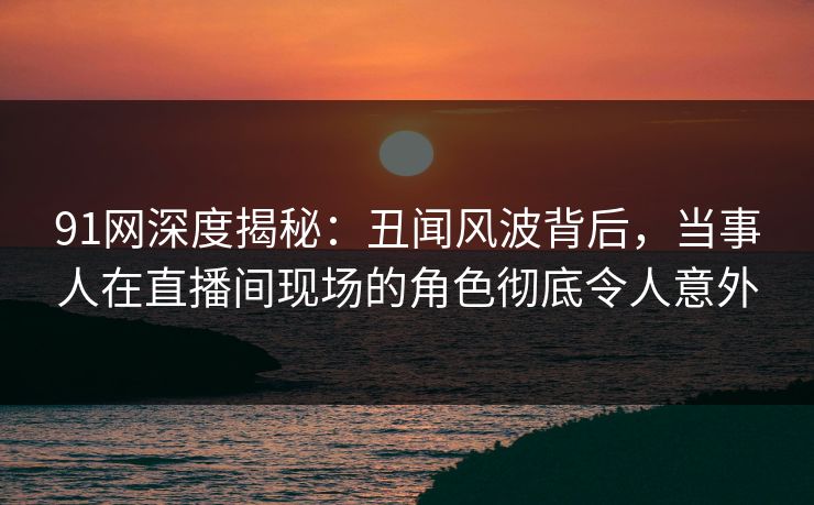 91网深度揭秘:丑闻风波背后,当事人在直播间现场的角色彻底令人意外 91网深度揭秘:丑闻风波背后,当事人在直播间现场的角色彻底令人意外