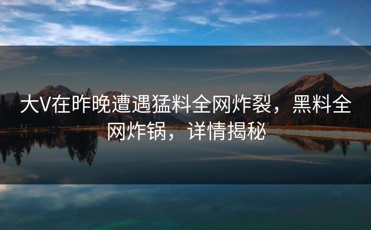 大V在昨晚遭遇猛料全网炸裂,黑料全网炸锅,详情揭秘 大V在昨晚遭遇猛料全网炸裂,黑料全网炸锅,详情揭秘