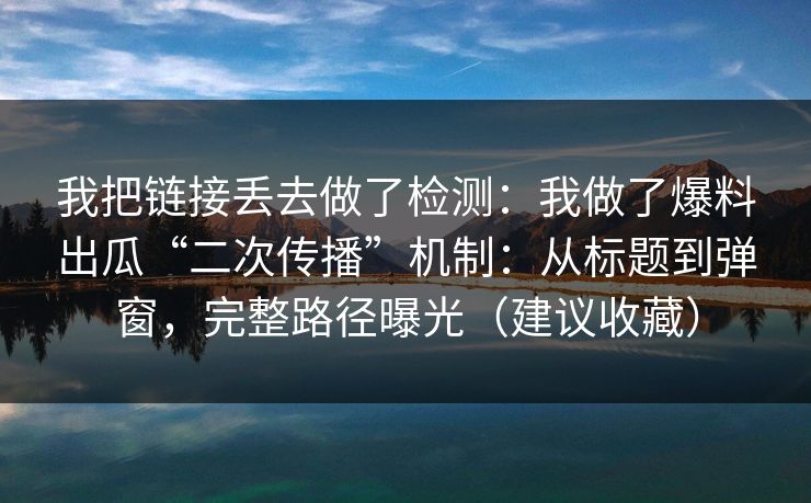 我把链接丢去做了检测：我做了爆料出瓜“二次传播”机制：从标题到弹窗，完整路径曝光（建议收藏）