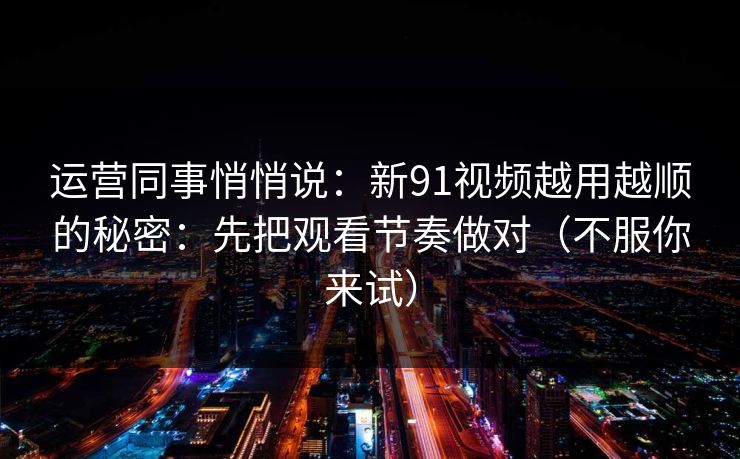 运营同事悄悄说：新91视频越用越顺的秘密：先把观看节奏做对（不服你来试）