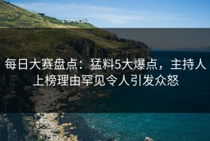 每日大赛盘点：猛料5大爆点，主持人上榜理由罕见令人引发众怒