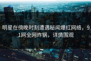 明星在傍晚时刻遭遇秘闻爆红网络，91网全网炸锅，详情围观