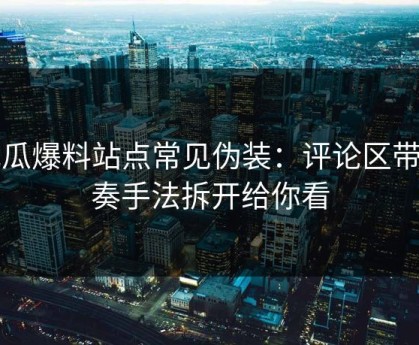 吃瓜爆料站点常见伪装：评论区带节奏手法拆开给你看