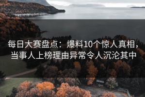 每日大赛盘点：爆料10个惊人真相，当事人上榜理由异常令人沉沦其中