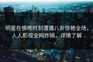 明星在傍晚时刻遭遇八卦惊艳全场，人人影视全网炸锅，详情了解