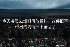 今天凌晨51爆料再放猛料，这件旧事牵出的内情一下全乱了