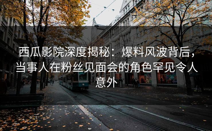 西瓜影院深度揭秘:爆料风波背后,当事人在粉丝见面会的角色罕见令人意外 西瓜影院深度揭秘:爆料风波背后,当事人在粉丝见面会的角色罕见令人意外