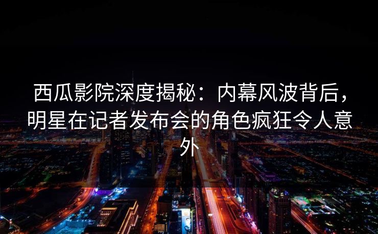 西瓜影院深度揭秘:内幕风波背后,明星在记者发布会的角色疯狂令人意外 西瓜影院深度揭秘:内幕风波背后,明星在记者发布会的角色疯狂令人意外