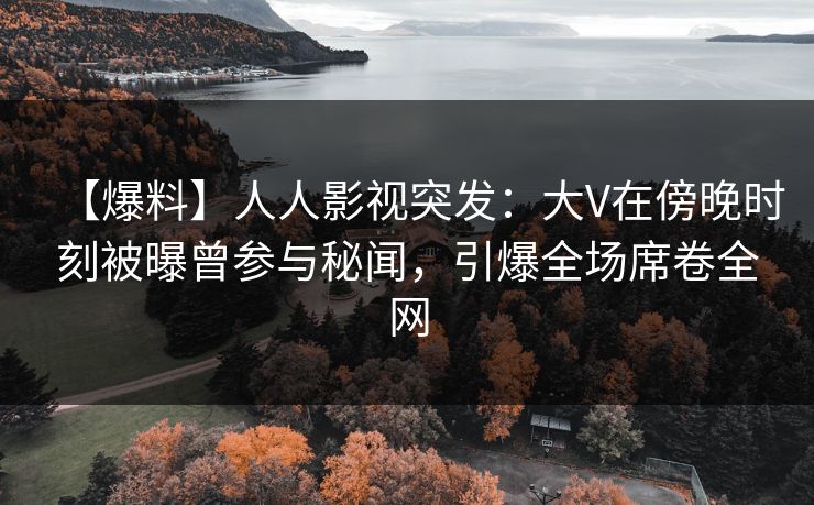 【爆料】人人影视突发：大V在傍晚时刻被曝曾参与秘闻，引爆全场席卷全网