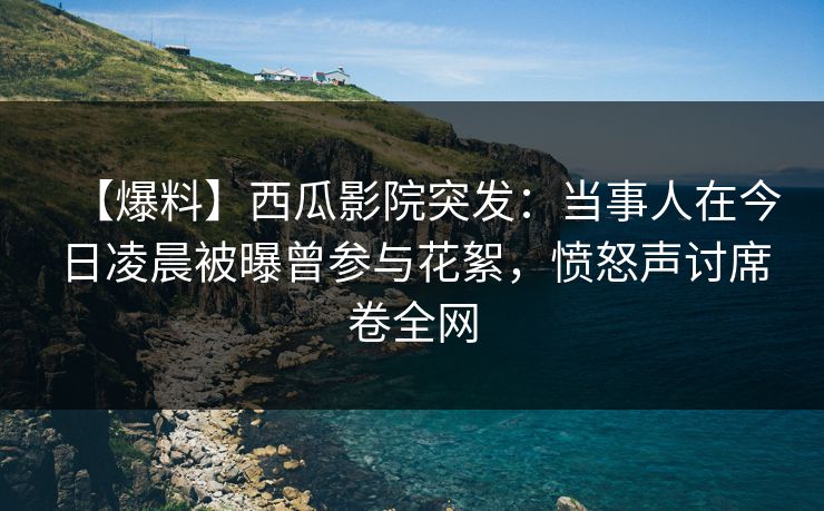 【爆料】西瓜影院突发：当事人在今日凌晨被曝曾参与花絮，愤怒声讨席卷全网