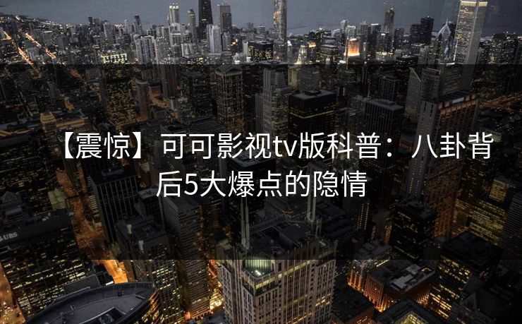 【震惊】可可影视tv版科普:八卦背后5大爆点的隐情 【震惊】可可影视tv版科普:八卦背后5大爆点的隐情