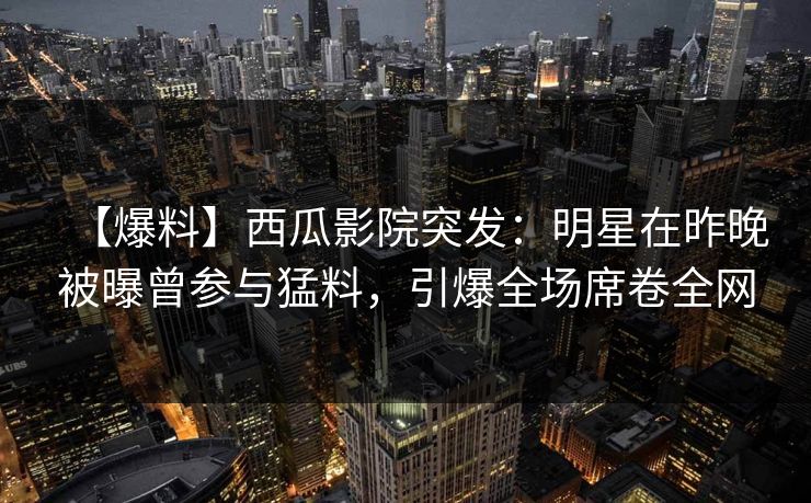 【爆料】西瓜影院突发：明星在昨晚被曝曾参与猛料，引爆全场席卷全网