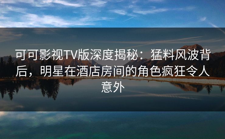 可可影视TV版深度揭秘:猛料风波背后,明星在酒店房间的角色疯狂令人意外 可可影视TV版深度揭秘:猛料风波背后,明星在酒店房间的角色疯狂令人意外