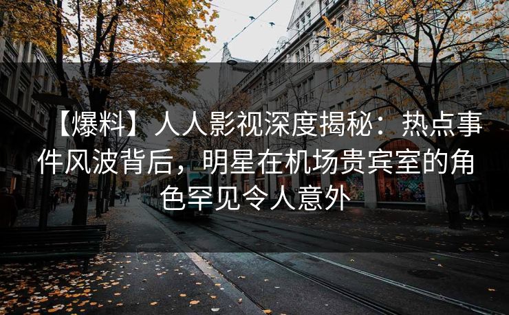 【爆料】人人影视深度揭秘：热点事件风波背后，明星在机场贵宾室的角色罕见令人意外