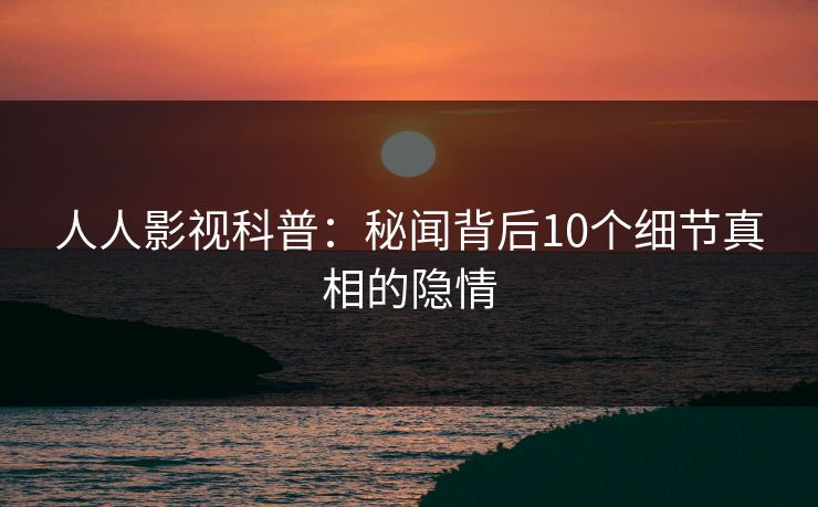 人人影视科普:秘闻背后10个细节真相的隐情 人人影视科普:秘闻背后10个细节真相的隐情