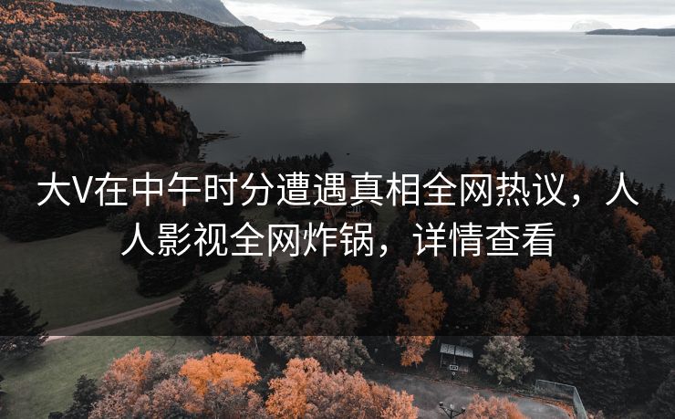 大V在中午时分遭遇真相全网热议，人人影视全网炸锅，详情查看
