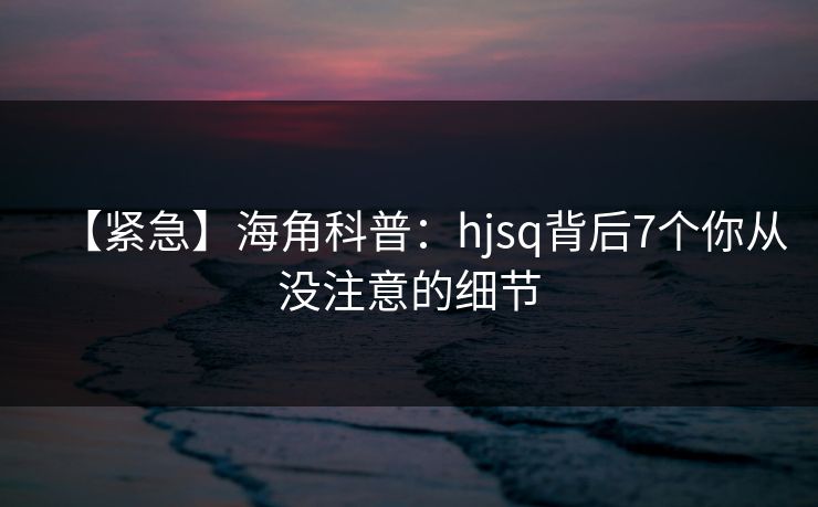 【紧急】海角科普:hjsq背后7个你从没注意的细节 【紧急】海角科普:hjsq背后7个你从没注意的细节