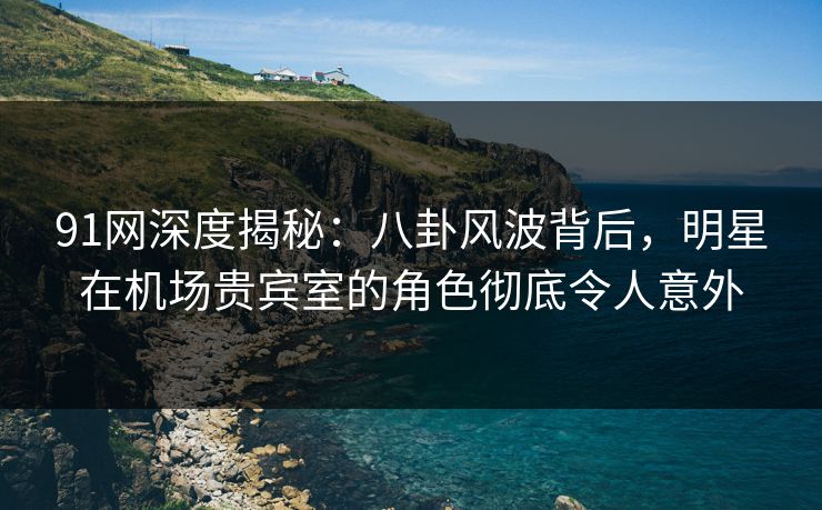 91网深度揭秘：八卦风波背后，明星在机场贵宾室的角色彻底令人意外