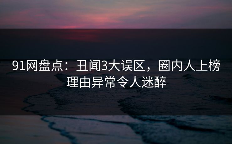 91网盘点：丑闻3大误区，圈内人上榜理由异常令人迷醉