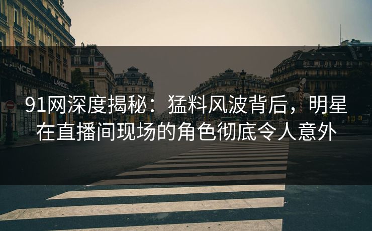91网深度揭秘：猛料风波背后，明星在直播间现场的角色彻底令人意外