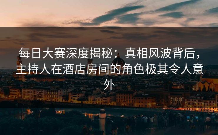 每日大赛深度揭秘：真相风波背后，主持人在酒店房间的角色极其令人意外