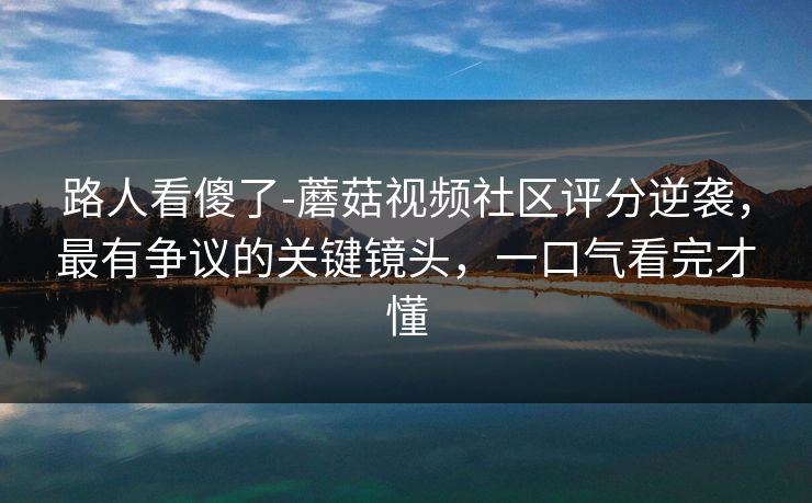 路人看傻了-蘑菇视频社区评分逆袭,最有争议的关键镜头,一口气看完才懂 路人看傻了-蘑菇视频社区评分逆袭,最有争议的关键镜头,一口气看完才懂