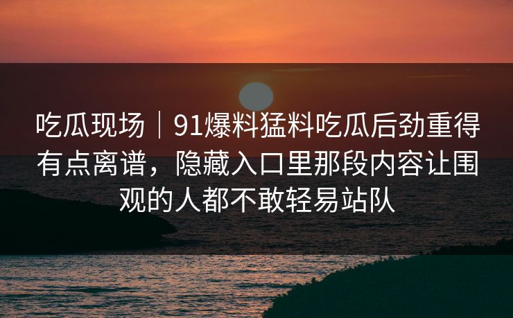 吃瓜现场｜91爆料猛料吃瓜后劲重得有点离谱，隐藏入口里那段内容让围观的人都不敢轻易站队